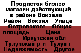 Продается бизнес, магазин действующий, в районе Вокзала. › Район ­ Вокзал › Улица ­ Островского › Общая площадь ­ 61 › Цена ­ 2 100 000 - Иркутская обл., Тулунский р-н, Тулун г. Недвижимость » Другое   . Иркутская обл.